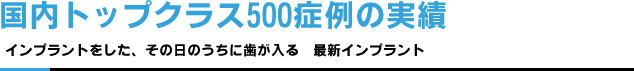 国内トップクラス500小例の実績　インプラントをした、その日のうちに歯が入る　最新インプラント