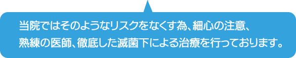 当院ではそのようなリスクをなくす為、最新の注意、熟練の医師、徹底した滅菌下による治療を行っております。