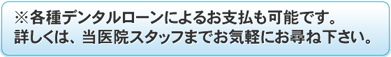 ※各種デンタルローンによるお支払も可能です。詳しくは、当医院スタッフまでお気軽にお尋ね下さい。