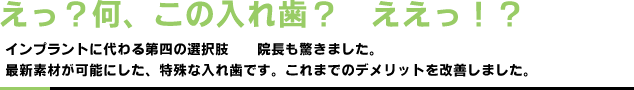 えっ?何、この入れ歯?　ええっ!?｜インプラントに代わる第四の選択肢　院長も驚きました。最新素材が可能にした、特殊な入れ歯です。これまでのデメリットを改善しました。