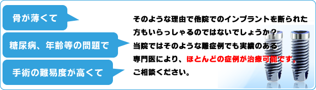 「骨が薄くて」「糖尿病、年齢などの問題で」「手術の難易度が高くて」そのような理由で他院でのインプラントを断られた方もいらっしゃるのではないでしょうか？当院ではそんおような難病例でも実績のある専門医により、ほとんどの症例が治療可能です。必ずご期待に添えると思います。ご相談ください。