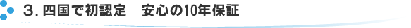 3.四国で初認定　安心の10年保証