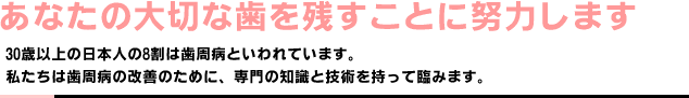 あなたの大切な歯を残すことに努力します。｜30歳以上の日本人の8割は歯周病といわれています。私たちは歯周病の改善のために、専門の知識と技術を持って臨みます。