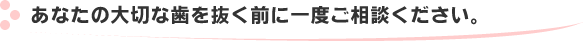 あなたの大切な歯を抜く前に一度ご相談ください。